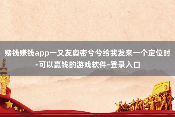 赌钱赚钱app一又友奥密兮兮给我发来一个定位时-可以赢钱的游戏软件-登录入口