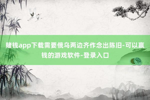 赌钱app下载需要俄乌两边齐作念出陈旧-可以赢钱的游戏软件-登录入口