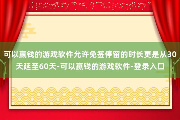 可以赢钱的游戏软件允许免签停留的时长更是从30天延至60天-可以赢钱的游戏软件-登录入口