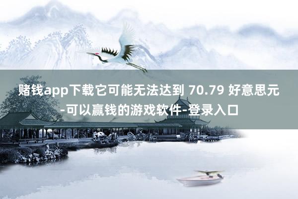 赌钱app下载它可能无法达到 70.79 好意思元-可以赢钱的游戏软件-登录入口