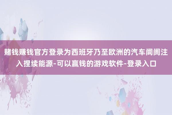赌钱赚钱官方登录为西班牙乃至欧洲的汽车阛阓注入捏续能源-可以赢钱的游戏软件-登录入口