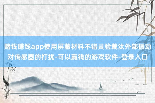赌钱赚钱app使用屏蔽材料不错灵验裁汰外部振动对传感器的打扰-可以赢钱的游戏软件-登录入口