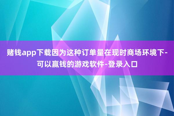 赌钱app下载因为这种订单量在现时商场环境下-可以赢钱的游戏软件-登录入口