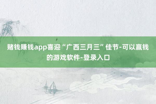 赌钱赚钱app喜迎“广西三月三”佳节-可以赢钱的游戏软件-登录入口