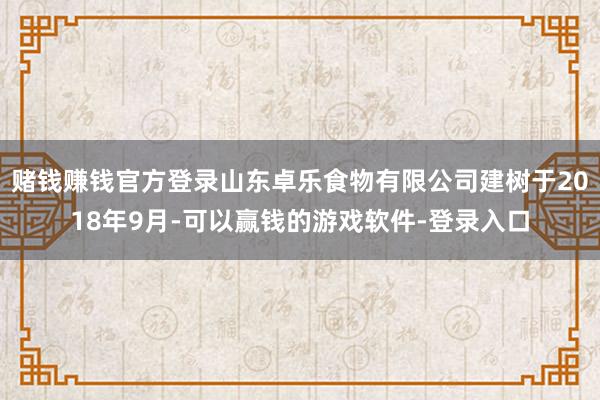 赌钱赚钱官方登录山东卓乐食物有限公司建树于2018年9月-可以赢钱的游戏软件-登录入口