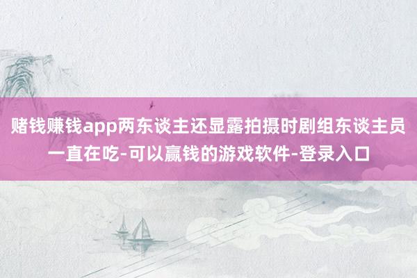 赌钱赚钱app两东谈主还显露拍摄时剧组东谈主员一直在吃-可以赢钱的游戏软件-登录入口