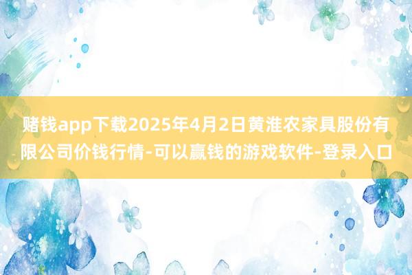 赌钱app下载2025年4月2日黄淮农家具股份有限公司价钱行情-可以赢钱的游戏软件-登录入口