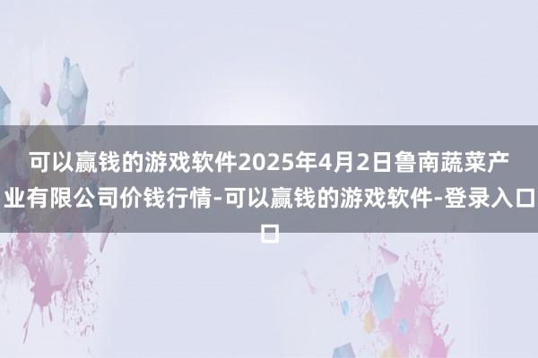 可以赢钱的游戏软件2025年4月2日鲁南蔬菜产业有限公司价钱行情-可以赢钱的游戏软件-登录入口