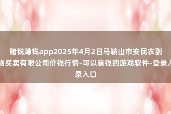 赌钱赚钱app2025年4月2日马鞍山市安民农副产物买卖有限公司价钱行情-可以赢钱的游戏软件-登录入口