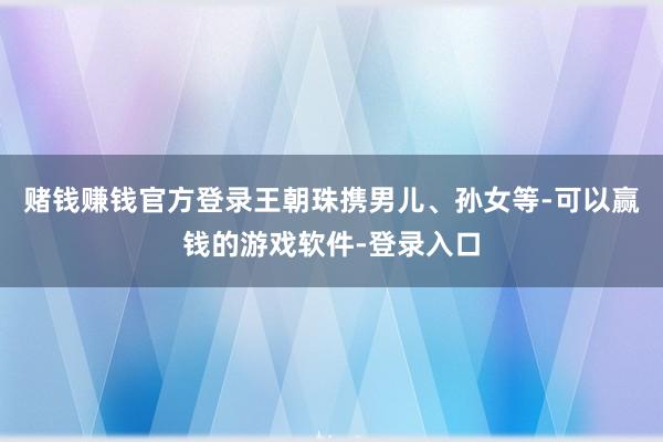 赌钱赚钱官方登录王朝珠携男儿、孙女等-可以赢钱的游戏软件-登录入口