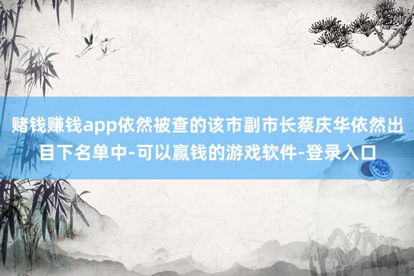 赌钱赚钱app依然被查的该市副市长蔡庆华依然出目下名单中-可以赢钱的游戏软件-登录入口