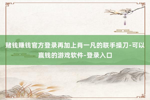 赌钱赚钱官方登录再加上肖一凡的联手操刀-可以赢钱的游戏软件-登录入口