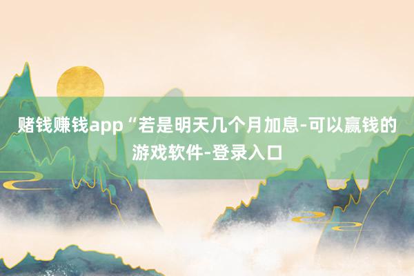 赌钱赚钱app“若是明天几个月加息-可以赢钱的游戏软件-登录入口