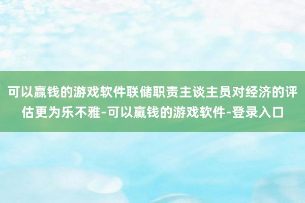 可以赢钱的游戏软件联储职责主谈主员对经济的评估更为乐不雅-可以赢钱的游戏软件-登录入口