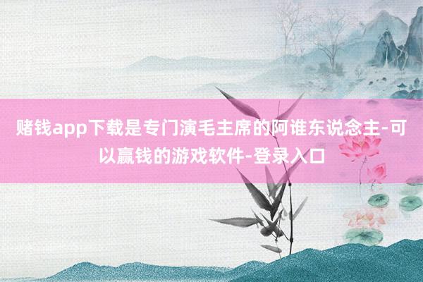 赌钱app下载是专门演毛主席的阿谁东说念主-可以赢钱的游戏软件-登录入口