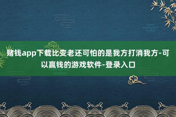 赌钱app下载比变老还可怕的是我方打消我方-可以赢钱的游戏软件-登录入口