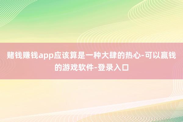 赌钱赚钱app应该算是一种大肆的热心-可以赢钱的游戏软件-登录入口