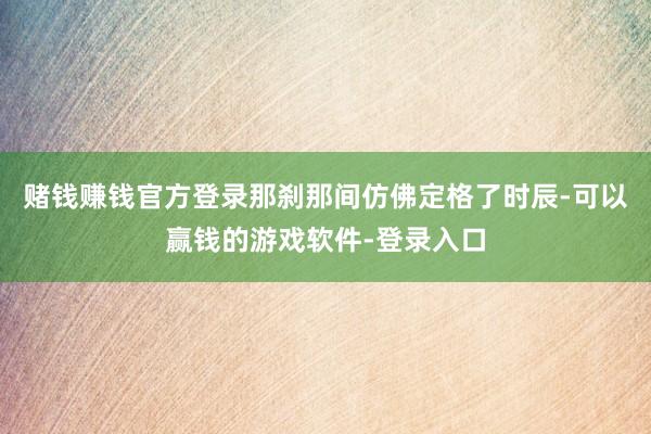 赌钱赚钱官方登录那刹那间仿佛定格了时辰-可以赢钱的游戏软件-登录入口