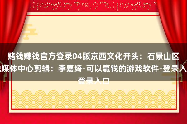 赌钱赚钱官方登录04版京西文化开头：石景山区融媒体中心剪辑：李嘉绮-可以赢钱的游戏软件-登录入口