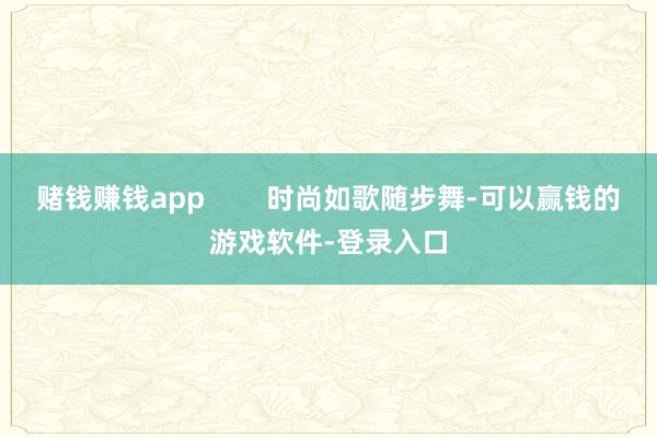 赌钱赚钱app        时尚如歌随步舞-可以赢钱的游戏软件-登录入口