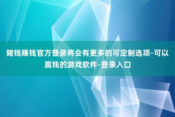 赌钱赚钱官方登录将会有更多的可定制选项-可以赢钱的游戏软件-登录入口
