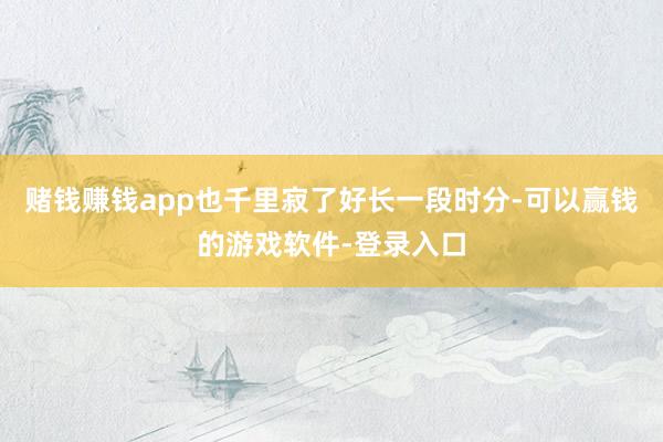 赌钱赚钱app也千里寂了好长一段时分-可以赢钱的游戏软件-登录入口