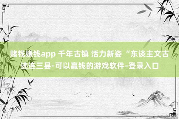 赌钱赚钱app 千年古镇 活力新姿 “东谈主文古迹连三县-可以赢钱的游戏软件-登录入口