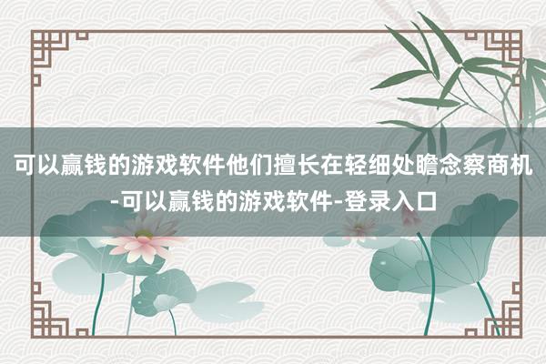 可以赢钱的游戏软件他们擅长在轻细处瞻念察商机-可以赢钱的游戏软件-登录入口