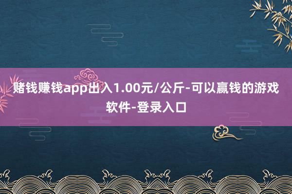 赌钱赚钱app出入1.00元/公斤-可以赢钱的游戏软件-登录入口