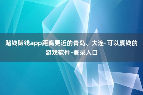 赌钱赚钱app距离更近的青岛、大连-可以赢钱的游戏软件-登录入口