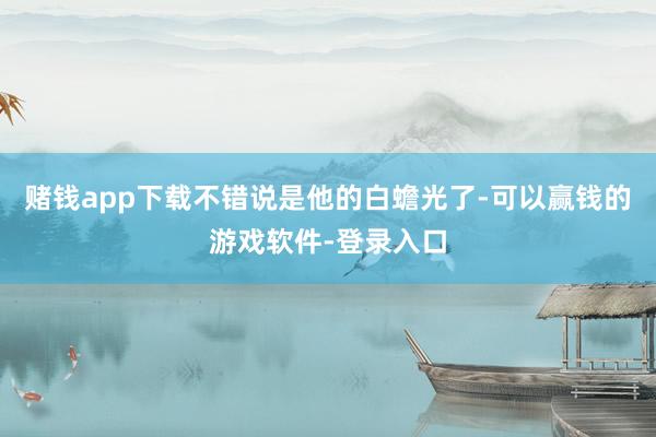 赌钱app下载不错说是他的白蟾光了-可以赢钱的游戏软件-登录入口