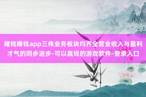 赌钱赚钱app三伟业务板块均齐全营业收入与盈利才气的同步进步-可以赢钱的游戏软件-登录入口