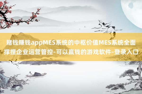 赌钱赚钱appMES系统的中枢价值MES系统全面撑捏企业运营管控-可以赢钱的游戏软件-登录入口