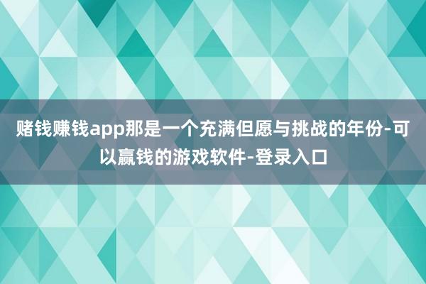 赌钱赚钱app那是一个充满但愿与挑战的年份-可以赢钱的游戏软件-登录入口