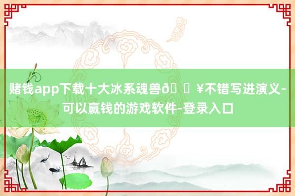 赌钱app下载十大冰系魂兽🔥不错写进演义-可以赢钱的游戏软件-登录入口