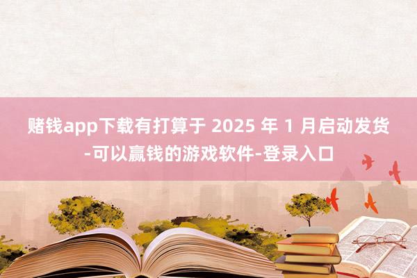 赌钱app下载有打算于 2025 年 1 月启动发货-可以赢钱的游戏软件-登录入口