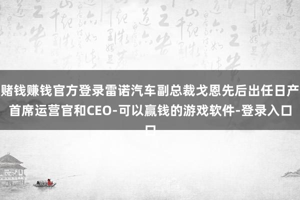 赌钱赚钱官方登录雷诺汽车副总裁戈恩先后出任日产首席运营官和CEO-可以赢钱的游戏软件-登录入口