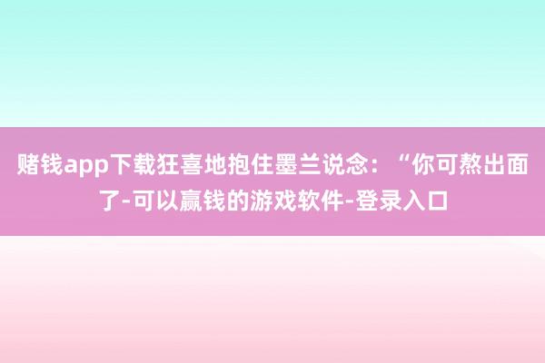 赌钱app下载狂喜地抱住墨兰说念：“你可熬出面了-可以赢钱的游戏软件-登录入口