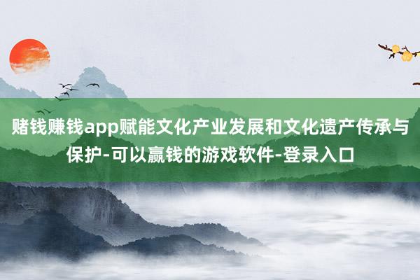 赌钱赚钱app赋能文化产业发展和文化遗产传承与保护-可以赢钱的游戏软件-登录入口