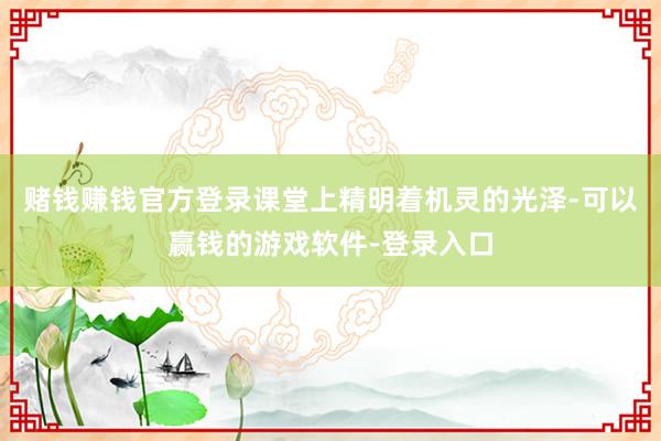 赌钱赚钱官方登录课堂上精明着机灵的光泽-可以赢钱的游戏软件-登录入口