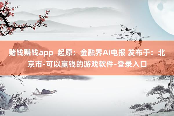赌钱赚钱app  起原：金融界AI电报 发布于：北京市-可以赢钱的游戏软件-登录入口