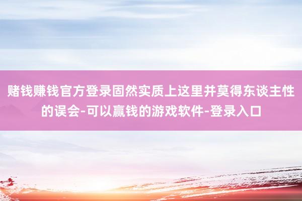 赌钱赚钱官方登录固然实质上这里并莫得东谈主性的误会-可以赢钱的游戏软件-登录入口