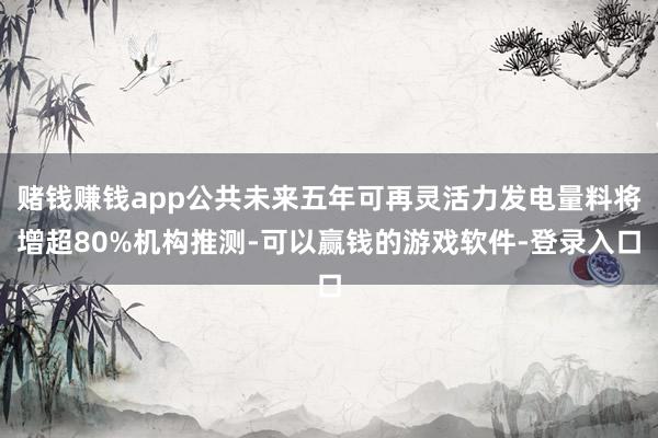 赌钱赚钱app公共未来五年可再灵活力发电量料将增超80%机构推测-可以赢钱的游戏软件-登录入口