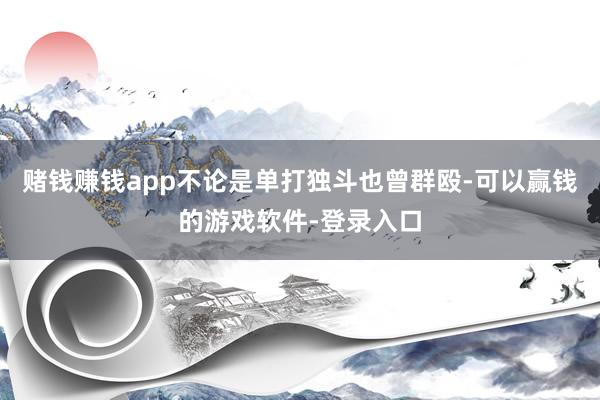 赌钱赚钱app不论是单打独斗也曾群殴-可以赢钱的游戏软件-登录入口