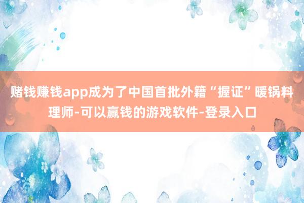 赌钱赚钱app成为了中国首批外籍“握证”暖锅料理师-可以赢钱的游戏软件-登录入口