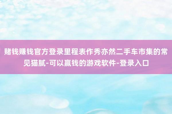 赌钱赚钱官方登录里程表作秀亦然二手车市集的常见猫腻-可以赢钱的游戏软件-登录入口