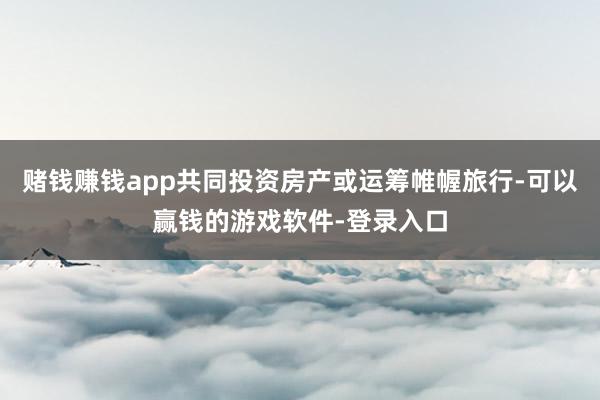赌钱赚钱app共同投资房产或运筹帷幄旅行-可以赢钱的游戏软件-登录入口