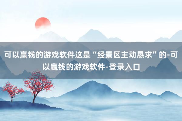 可以赢钱的游戏软件这是“经景区主动恳求”的-可以赢钱的游戏软件-登录入口
