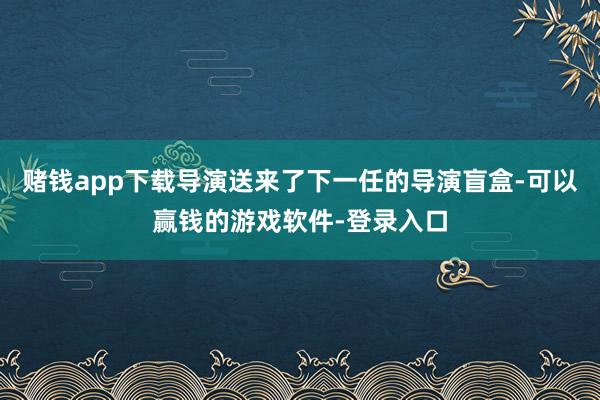 赌钱app下载导演送来了下一任的导演盲盒-可以赢钱的游戏软件-登录入口