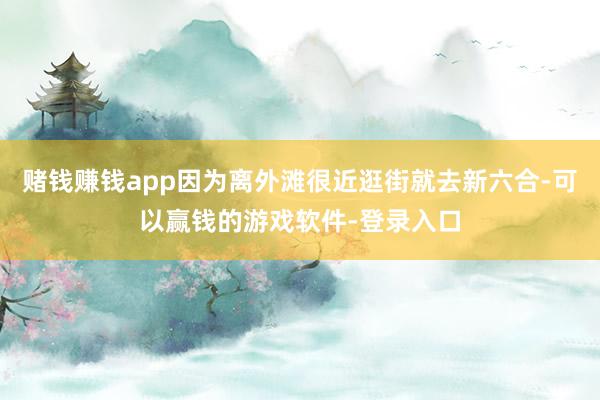 赌钱赚钱app因为离外滩很近逛街就去新六合-可以赢钱的游戏软件-登录入口